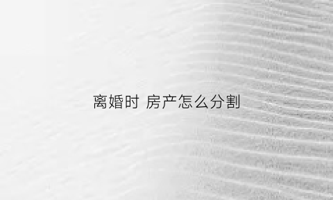 离婚时房产怎么分割(离婚时房产怎么分割最划算)